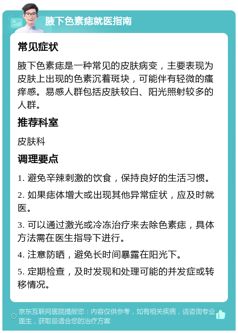 腋下色素痣就医指南 常见症状 腋下色素痣是一种常见的皮肤病变，主要表现为皮肤上出现的色素沉着斑块，可能伴有轻微的瘙痒感。易感人群包括皮肤较白、阳光照射较多的人群。 推荐科室 皮肤科 调理要点 1. 避免辛辣刺激的饮食，保持良好的生活习惯。 2. 如果痣体增大或出现其他异常症状，应及时就医。 3. 可以通过激光或冷冻治疗来去除色素痣，具体方法需在医生指导下进行。 4. 注意防晒，避免长时间暴露在阳光下。 5. 定期检查，及时发现和处理可能的并发症或转移情况。