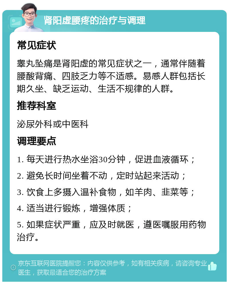 肾阳虚腰疼的治疗与调理 常见症状 睾丸坠痛是肾阳虚的常见症状之一，通常伴随着腰酸背痛、四肢乏力等不适感。易感人群包括长期久坐、缺乏运动、生活不规律的人群。 推荐科室 泌尿外科或中医科 调理要点 1. 每天进行热水坐浴30分钟，促进血液循环； 2. 避免长时间坐着不动，定时站起来活动； 3. 饮食上多摄入温补食物，如羊肉、韭菜等； 4. 适当进行锻炼，增强体质； 5. 如果症状严重，应及时就医，遵医嘱服用药物治疗。