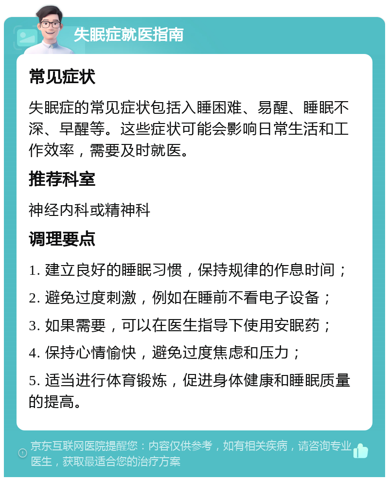 失眠症就医指南 常见症状 失眠症的常见症状包括入睡困难、易醒、睡眠不深、早醒等。这些症状可能会影响日常生活和工作效率，需要及时就医。 推荐科室 神经内科或精神科 调理要点 1. 建立良好的睡眠习惯，保持规律的作息时间； 2. 避免过度刺激，例如在睡前不看电子设备； 3. 如果需要，可以在医生指导下使用安眠药； 4. 保持心情愉快，避免过度焦虑和压力； 5. 适当进行体育锻炼，促进身体健康和睡眠质量的提高。