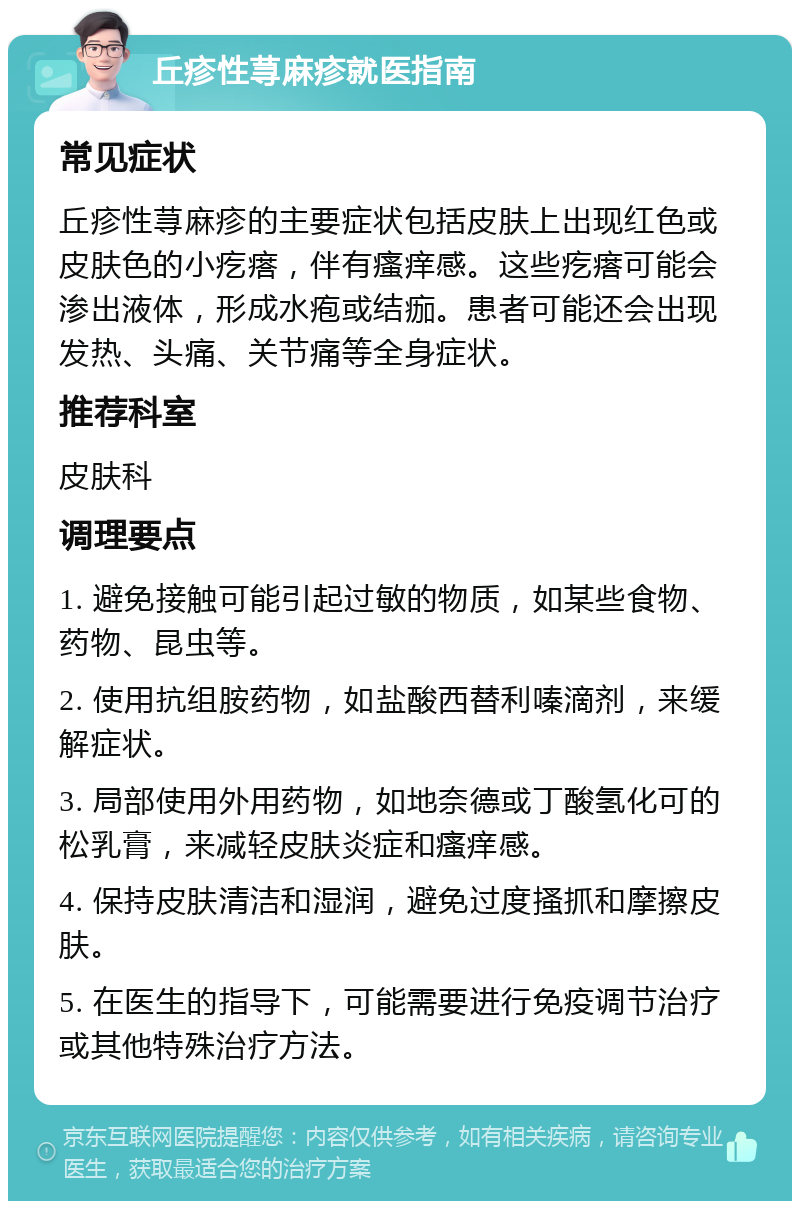 丘疹性荨麻疹就医指南 常见症状 丘疹性荨麻疹的主要症状包括皮肤上出现红色或皮肤色的小疙瘩，伴有瘙痒感。这些疙瘩可能会渗出液体，形成水疱或结痂。患者可能还会出现发热、头痛、关节痛等全身症状。 推荐科室 皮肤科 调理要点 1. 避免接触可能引起过敏的物质，如某些食物、药物、昆虫等。 2. 使用抗组胺药物，如盐酸西替利嗪滴剂，来缓解症状。 3. 局部使用外用药物，如地奈德或丁酸氢化可的松乳膏，来减轻皮肤炎症和瘙痒感。 4. 保持皮肤清洁和湿润，避免过度搔抓和摩擦皮肤。 5. 在医生的指导下，可能需要进行免疫调节治疗或其他特殊治疗方法。