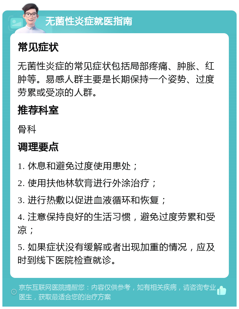 无菌性炎症就医指南 常见症状 无菌性炎症的常见症状包括局部疼痛、肿胀、红肿等。易感人群主要是长期保持一个姿势、过度劳累或受凉的人群。 推荐科室 骨科 调理要点 1. 休息和避免过度使用患处； 2. 使用扶他林软膏进行外涂治疗； 3. 进行热敷以促进血液循环和恢复； 4. 注意保持良好的生活习惯，避免过度劳累和受凉； 5. 如果症状没有缓解或者出现加重的情况，应及时到线下医院检查就诊。