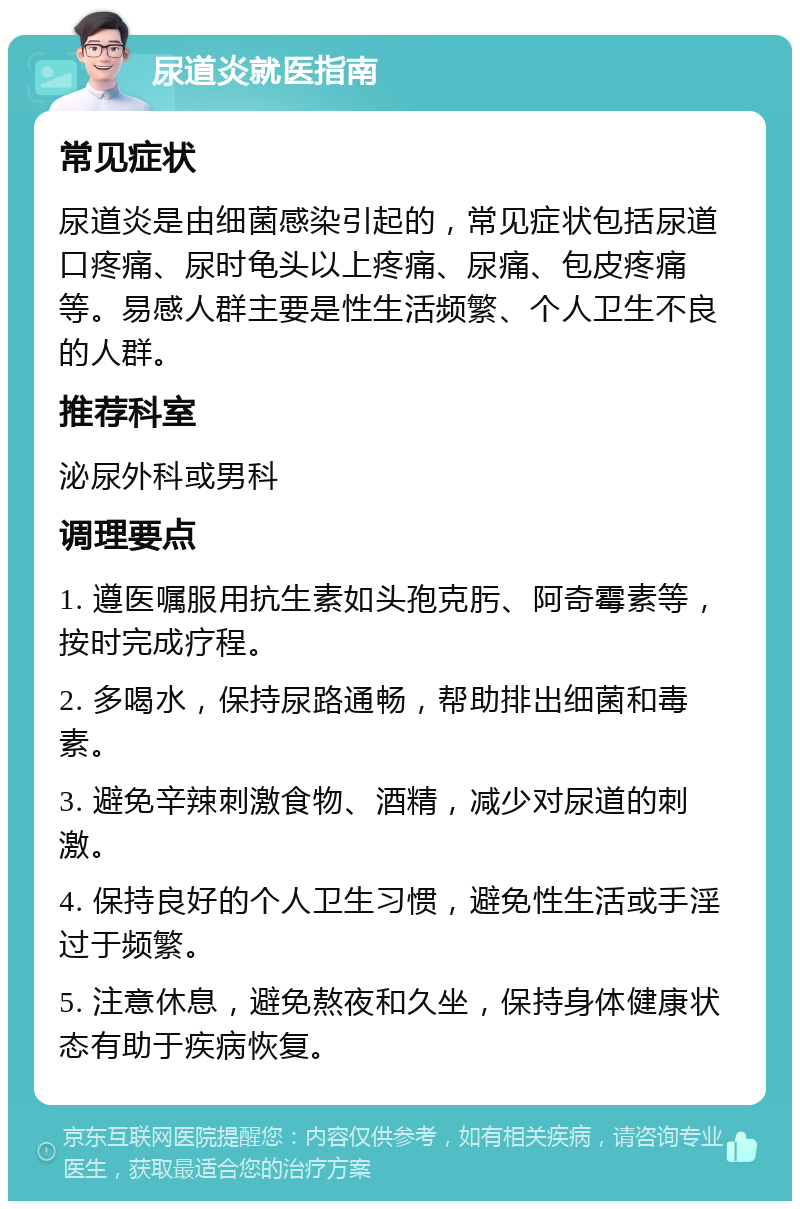 尿道炎就医指南 常见症状 尿道炎是由细菌感染引起的，常见症状包括尿道口疼痛、尿时龟头以上疼痛、尿痛、包皮疼痛等。易感人群主要是性生活频繁、个人卫生不良的人群。 推荐科室 泌尿外科或男科 调理要点 1. 遵医嘱服用抗生素如头孢克肟、阿奇霉素等，按时完成疗程。 2. 多喝水，保持尿路通畅，帮助排出细菌和毒素。 3. 避免辛辣刺激食物、酒精，减少对尿道的刺激。 4. 保持良好的个人卫生习惯，避免性生活或手淫过于频繁。 5. 注意休息，避免熬夜和久坐，保持身体健康状态有助于疾病恢复。