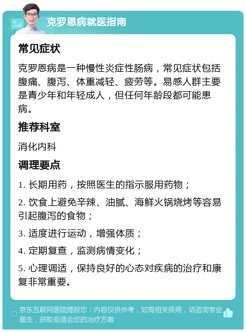 克罗恩病就医指南 常见症状 克罗恩病是一种慢性炎症性肠病，常见症状包括腹痛、腹泻、体重减轻、疲劳等。易感人群主要是青少年和年轻成人，但任何年龄段都可能患病。 推荐科室 消化内科 调理要点 1. 长期用药，按照医生的指示服用药物； 2. 饮食上避免辛辣、油腻、海鲜火锅烧烤等容易引起腹泻的食物； 3. 适度进行运动，增强体质； 4. 定期复查，监测病情变化； 5. 心理调适，保持良好的心态对疾病的治疗和康复非常重要。