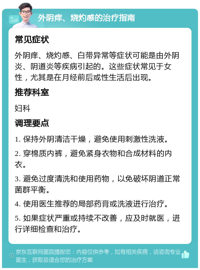 外阴痒、烧灼感的治疗指南 常见症状 外阴痒、烧灼感、白带异常等症状可能是由外阴炎、阴道炎等疾病引起的。这些症状常见于女性，尤其是在月经前后或性生活后出现。 推荐科室 妇科 调理要点 1. 保持外阴清洁干燥，避免使用刺激性洗液。 2. 穿棉质内裤，避免紧身衣物和合成材料的内衣。 3. 避免过度清洗和使用药物，以免破坏阴道正常菌群平衡。 4. 使用医生推荐的局部药膏或洗液进行治疗。 5. 如果症状严重或持续不改善，应及时就医，进行详细检查和治疗。