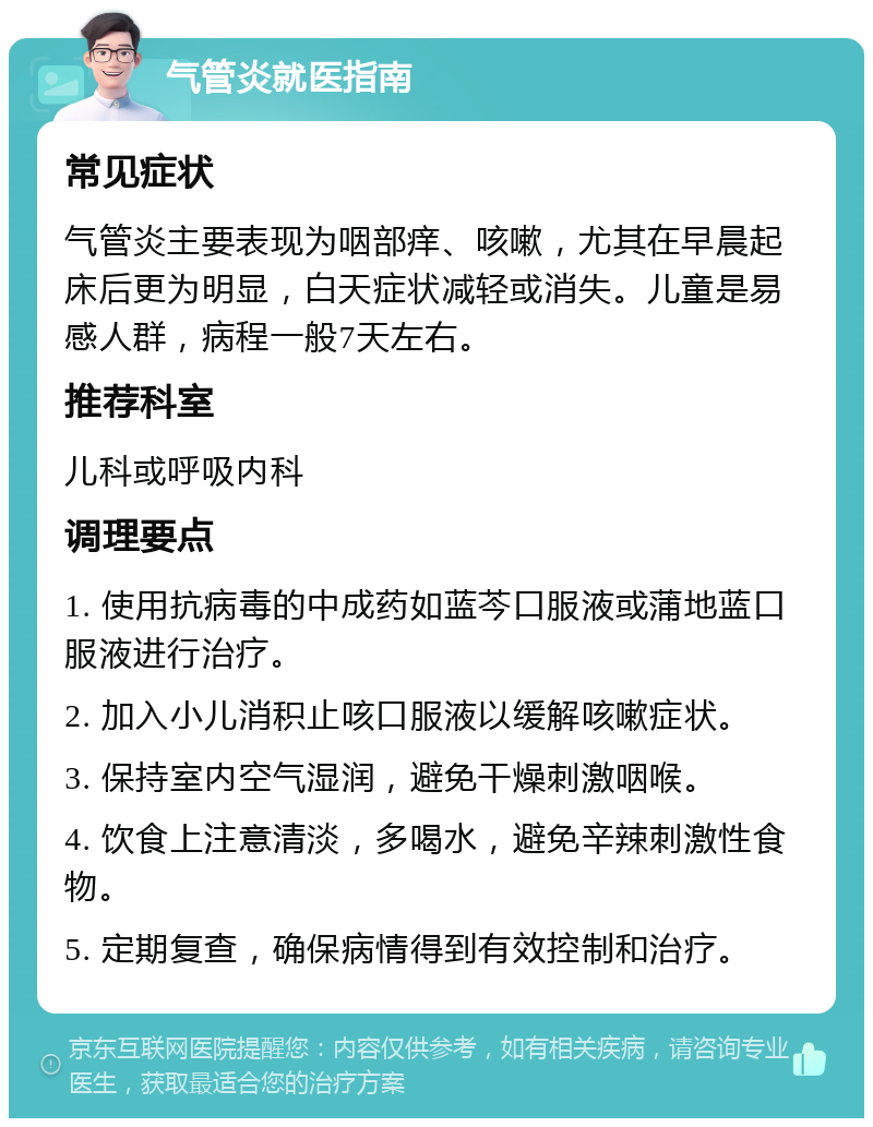 气管炎就医指南 常见症状 气管炎主要表现为咽部痒、咳嗽，尤其在早晨起床后更为明显，白天症状减轻或消失。儿童是易感人群，病程一般7天左右。 推荐科室 儿科或呼吸内科 调理要点 1. 使用抗病毒的中成药如蓝芩口服液或蒲地蓝口服液进行治疗。 2. 加入小儿消积止咳口服液以缓解咳嗽症状。 3. 保持室内空气湿润，避免干燥刺激咽喉。 4. 饮食上注意清淡，多喝水，避免辛辣刺激性食物。 5. 定期复查，确保病情得到有效控制和治疗。