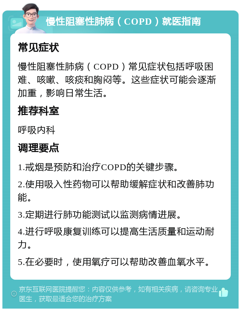 慢性阻塞性肺病（COPD）就医指南 常见症状 慢性阻塞性肺病（COPD）常见症状包括呼吸困难、咳嗽、咳痰和胸闷等。这些症状可能会逐渐加重，影响日常生活。 推荐科室 呼吸内科 调理要点 1.戒烟是预防和治疗COPD的关键步骤。 2.使用吸入性药物可以帮助缓解症状和改善肺功能。 3.定期进行肺功能测试以监测病情进展。 4.进行呼吸康复训练可以提高生活质量和运动耐力。 5.在必要时，使用氧疗可以帮助改善血氧水平。