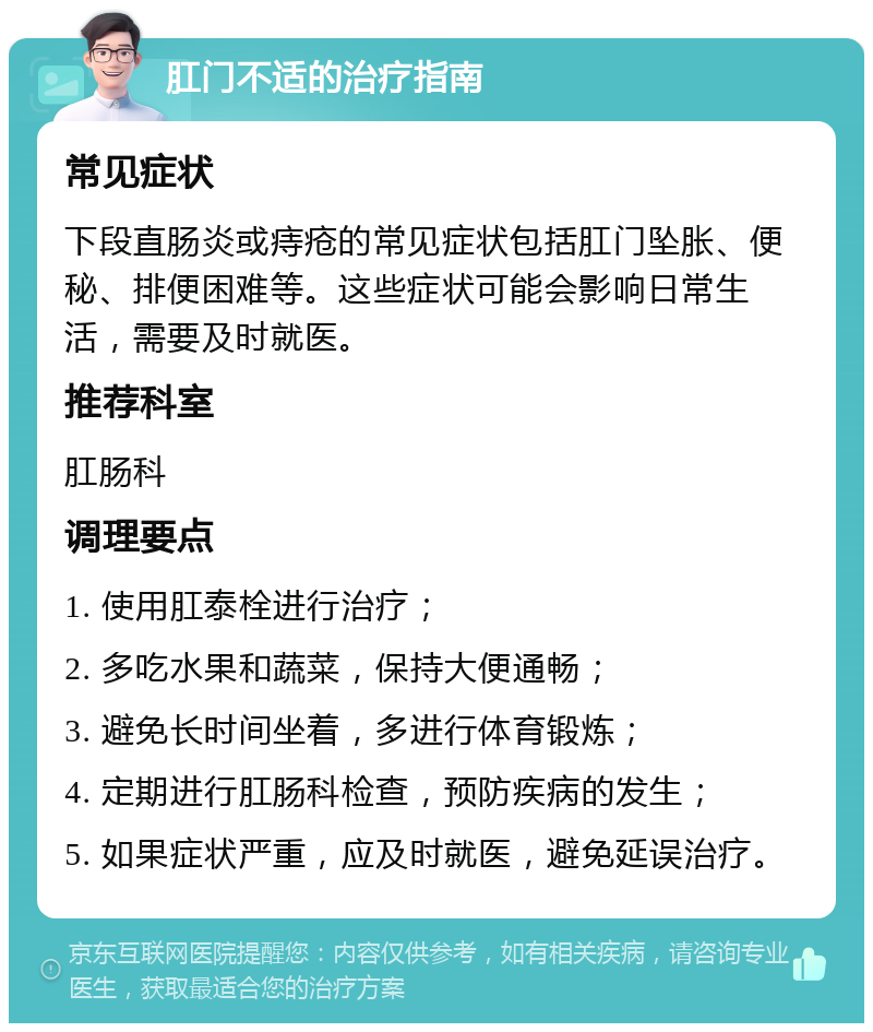 肛门不适的治疗指南 常见症状 下段直肠炎或痔疮的常见症状包括肛门坠胀、便秘、排便困难等。这些症状可能会影响日常生活，需要及时就医。 推荐科室 肛肠科 调理要点 1. 使用肛泰栓进行治疗； 2. 多吃水果和蔬菜，保持大便通畅； 3. 避免长时间坐着，多进行体育锻炼； 4. 定期进行肛肠科检查，预防疾病的发生； 5. 如果症状严重，应及时就医，避免延误治疗。