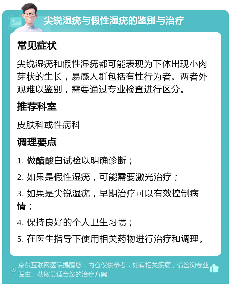 尖锐湿疣与假性湿疣的鉴别与治疗 常见症状 尖锐湿疣和假性湿疣都可能表现为下体出现小肉芽状的生长，易感人群包括有性行为者。两者外观难以鉴别，需要通过专业检查进行区分。 推荐科室 皮肤科或性病科 调理要点 1. 做醋酸白试验以明确诊断； 2. 如果是假性湿疣，可能需要激光治疗； 3. 如果是尖锐湿疣，早期治疗可以有效控制病情； 4. 保持良好的个人卫生习惯； 5. 在医生指导下使用相关药物进行治疗和调理。