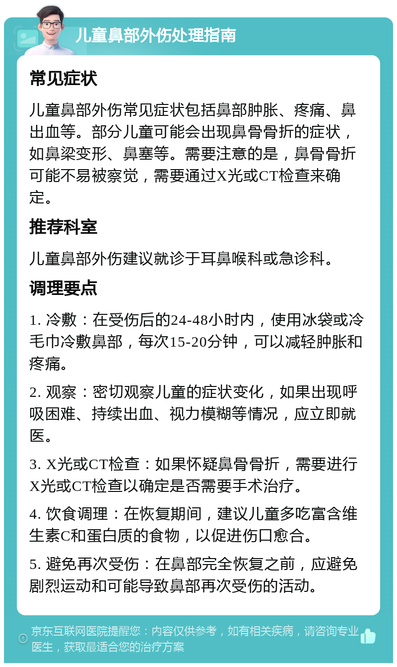 儿童鼻部外伤处理指南 常见症状 儿童鼻部外伤常见症状包括鼻部肿胀、疼痛、鼻出血等。部分儿童可能会出现鼻骨骨折的症状，如鼻梁变形、鼻塞等。需要注意的是，鼻骨骨折可能不易被察觉，需要通过X光或CT检查来确定。 推荐科室 儿童鼻部外伤建议就诊于耳鼻喉科或急诊科。 调理要点 1. 冷敷：在受伤后的24-48小时内，使用冰袋或冷毛巾冷敷鼻部，每次15-20分钟，可以减轻肿胀和疼痛。 2. 观察：密切观察儿童的症状变化，如果出现呼吸困难、持续出血、视力模糊等情况，应立即就医。 3. X光或CT检查：如果怀疑鼻骨骨折，需要进行X光或CT检查以确定是否需要手术治疗。 4. 饮食调理：在恢复期间，建议儿童多吃富含维生素C和蛋白质的食物，以促进伤口愈合。 5. 避免再次受伤：在鼻部完全恢复之前，应避免剧烈运动和可能导致鼻部再次受伤的活动。