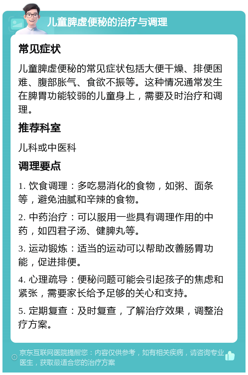 儿童脾虚便秘的治疗与调理 常见症状 儿童脾虚便秘的常见症状包括大便干燥、排便困难、腹部胀气、食欲不振等。这种情况通常发生在脾胃功能较弱的儿童身上，需要及时治疗和调理。 推荐科室 儿科或中医科 调理要点 1. 饮食调理：多吃易消化的食物，如粥、面条等，避免油腻和辛辣的食物。 2. 中药治疗：可以服用一些具有调理作用的中药，如四君子汤、健脾丸等。 3. 运动锻炼：适当的运动可以帮助改善肠胃功能，促进排便。 4. 心理疏导：便秘问题可能会引起孩子的焦虑和紧张，需要家长给予足够的关心和支持。 5. 定期复查：及时复查，了解治疗效果，调整治疗方案。