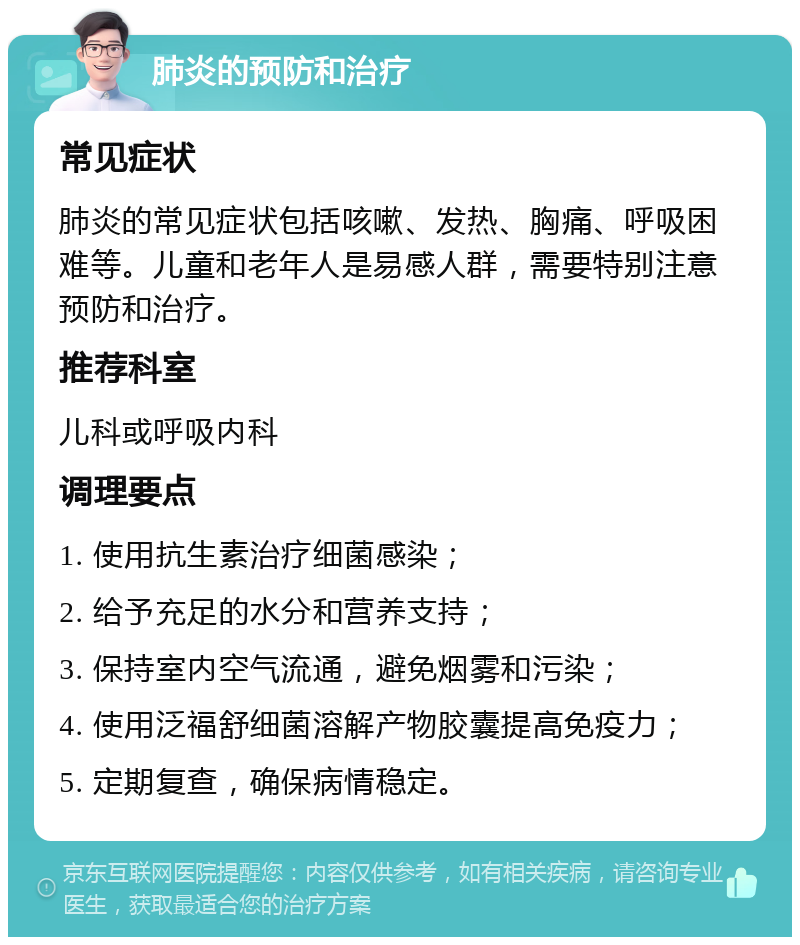 肺炎的预防和治疗 常见症状 肺炎的常见症状包括咳嗽、发热、胸痛、呼吸困难等。儿童和老年人是易感人群，需要特别注意预防和治疗。 推荐科室 儿科或呼吸内科 调理要点 1. 使用抗生素治疗细菌感染； 2. 给予充足的水分和营养支持； 3. 保持室内空气流通，避免烟雾和污染； 4. 使用泛福舒细菌溶解产物胶囊提高免疫力； 5. 定期复查，确保病情稳定。