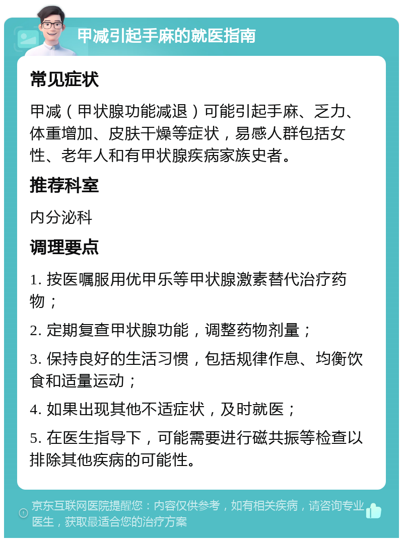 甲减引起手麻的就医指南 常见症状 甲减（甲状腺功能减退）可能引起手麻、乏力、体重增加、皮肤干燥等症状，易感人群包括女性、老年人和有甲状腺疾病家族史者。 推荐科室 内分泌科 调理要点 1. 按医嘱服用优甲乐等甲状腺激素替代治疗药物； 2. 定期复查甲状腺功能，调整药物剂量； 3. 保持良好的生活习惯，包括规律作息、均衡饮食和适量运动； 4. 如果出现其他不适症状，及时就医； 5. 在医生指导下，可能需要进行磁共振等检查以排除其他疾病的可能性。