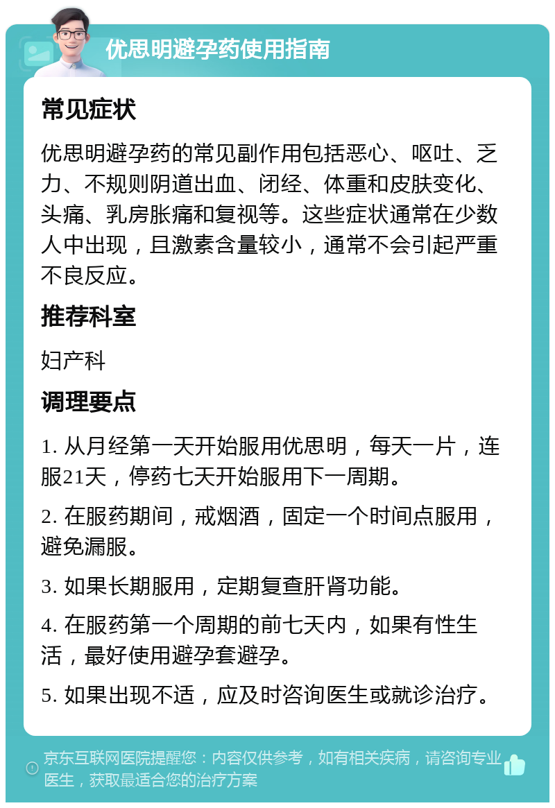 优思明避孕药使用指南 常见症状 优思明避孕药的常见副作用包括恶心、呕吐、乏力、不规则阴道出血、闭经、体重和皮肤变化、头痛、乳房胀痛和复视等。这些症状通常在少数人中出现，且激素含量较小，通常不会引起严重不良反应。 推荐科室 妇产科 调理要点 1. 从月经第一天开始服用优思明，每天一片，连服21天，停药七天开始服用下一周期。 2. 在服药期间，戒烟酒，固定一个时间点服用，避免漏服。 3. 如果长期服用，定期复查肝肾功能。 4. 在服药第一个周期的前七天内，如果有性生活，最好使用避孕套避孕。 5. 如果出现不适，应及时咨询医生或就诊治疗。