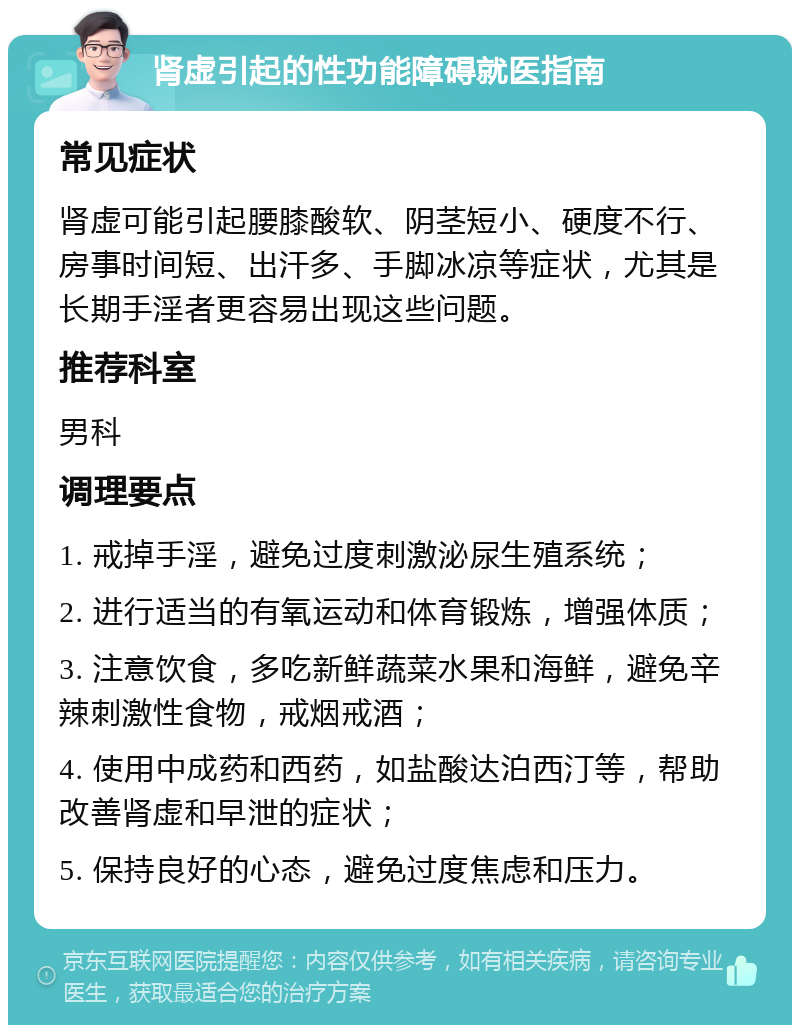 肾虚引起的性功能障碍就医指南 常见症状 肾虚可能引起腰膝酸软、阴茎短小、硬度不行、房事时间短、出汗多、手脚冰凉等症状，尤其是长期手淫者更容易出现这些问题。 推荐科室 男科 调理要点 1. 戒掉手淫，避免过度刺激泌尿生殖系统； 2. 进行适当的有氧运动和体育锻炼，增强体质； 3. 注意饮食，多吃新鲜蔬菜水果和海鲜，避免辛辣刺激性食物，戒烟戒酒； 4. 使用中成药和西药，如盐酸达泊西汀等，帮助改善肾虚和早泄的症状； 5. 保持良好的心态，避免过度焦虑和压力。