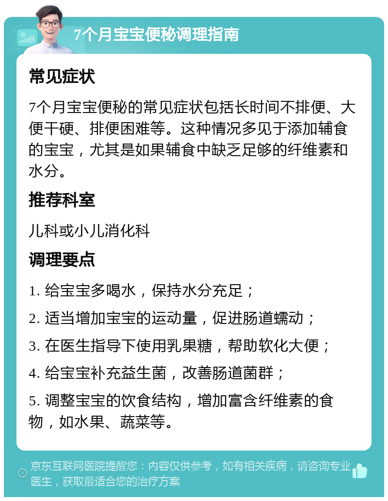 7个月宝宝便秘调理指南 常见症状 7个月宝宝便秘的常见症状包括长时间不排便、大便干硬、排便困难等。这种情况多见于添加辅食的宝宝，尤其是如果辅食中缺乏足够的纤维素和水分。 推荐科室 儿科或小儿消化科 调理要点 1. 给宝宝多喝水，保持水分充足； 2. 适当增加宝宝的运动量，促进肠道蠕动； 3. 在医生指导下使用乳果糖，帮助软化大便； 4. 给宝宝补充益生菌，改善肠道菌群； 5. 调整宝宝的饮食结构，增加富含纤维素的食物，如水果、蔬菜等。