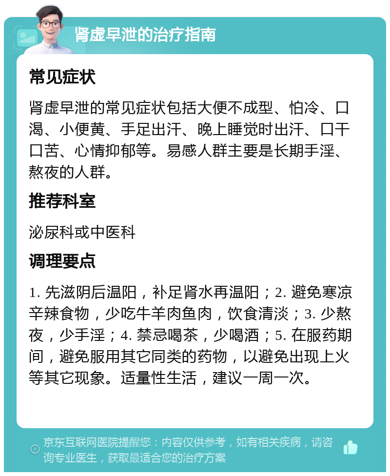 肾虚早泄的治疗指南 常见症状 肾虚早泄的常见症状包括大便不成型、怕冷、口渴、小便黄、手足出汗、晚上睡觉时出汗、口干口苦、心情抑郁等。易感人群主要是长期手淫、熬夜的人群。 推荐科室 泌尿科或中医科 调理要点 1. 先滋阴后温阳，补足肾水再温阳；2. 避免寒凉辛辣食物，少吃牛羊肉鱼肉，饮食清淡；3. 少熬夜，少手淫；4. 禁忌喝茶，少喝酒；5. 在服药期间，避免服用其它同类的药物，以避免出现上火等其它现象。适量性生活，建议一周一次。