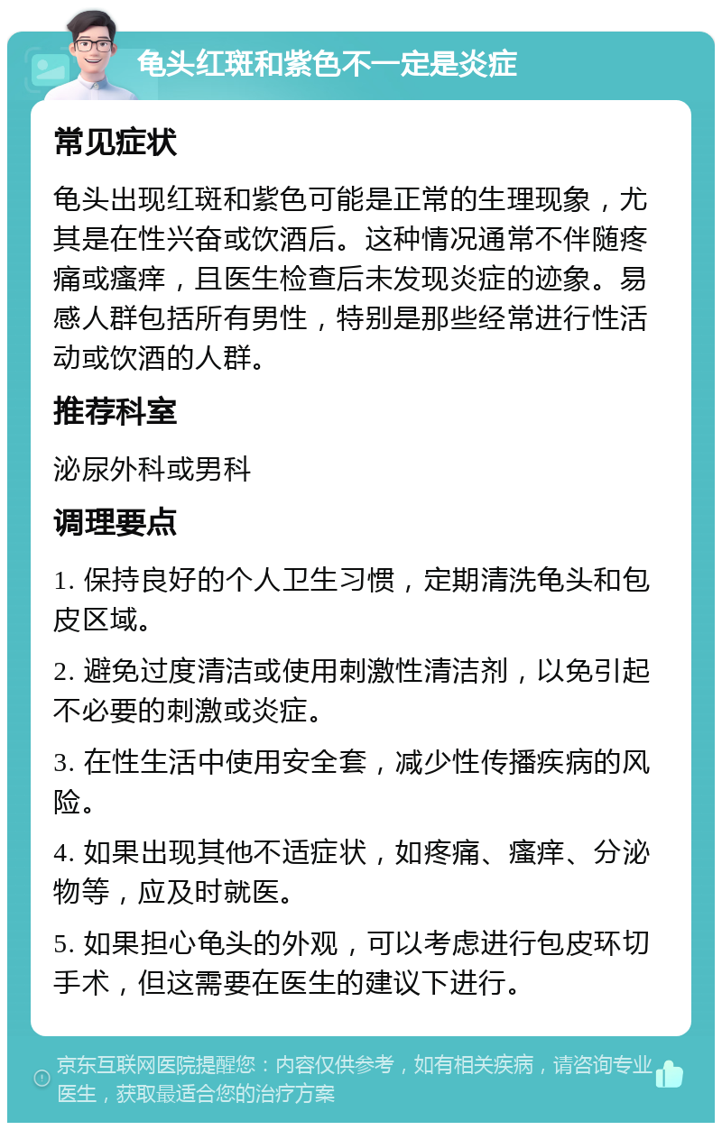 龟头红斑和紫色不一定是炎症 常见症状 龟头出现红斑和紫色可能是正常的生理现象，尤其是在性兴奋或饮酒后。这种情况通常不伴随疼痛或瘙痒，且医生检查后未发现炎症的迹象。易感人群包括所有男性，特别是那些经常进行性活动或饮酒的人群。 推荐科室 泌尿外科或男科 调理要点 1. 保持良好的个人卫生习惯，定期清洗龟头和包皮区域。 2. 避免过度清洁或使用刺激性清洁剂，以免引起不必要的刺激或炎症。 3. 在性生活中使用安全套，减少性传播疾病的风险。 4. 如果出现其他不适症状，如疼痛、瘙痒、分泌物等，应及时就医。 5. 如果担心龟头的外观，可以考虑进行包皮环切手术，但这需要在医生的建议下进行。