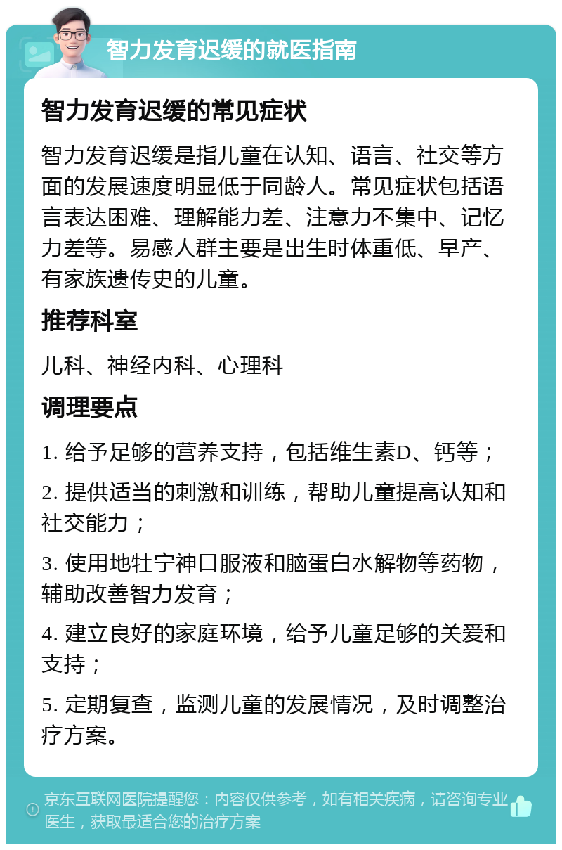 智力发育迟缓的就医指南 智力发育迟缓的常见症状 智力发育迟缓是指儿童在认知、语言、社交等方面的发展速度明显低于同龄人。常见症状包括语言表达困难、理解能力差、注意力不集中、记忆力差等。易感人群主要是出生时体重低、早产、有家族遗传史的儿童。 推荐科室 儿科、神经内科、心理科 调理要点 1. 给予足够的营养支持，包括维生素D、钙等； 2. 提供适当的刺激和训练，帮助儿童提高认知和社交能力； 3. 使用地牡宁神口服液和脑蛋白水解物等药物，辅助改善智力发育； 4. 建立良好的家庭环境，给予儿童足够的关爱和支持； 5. 定期复查，监测儿童的发展情况，及时调整治疗方案。