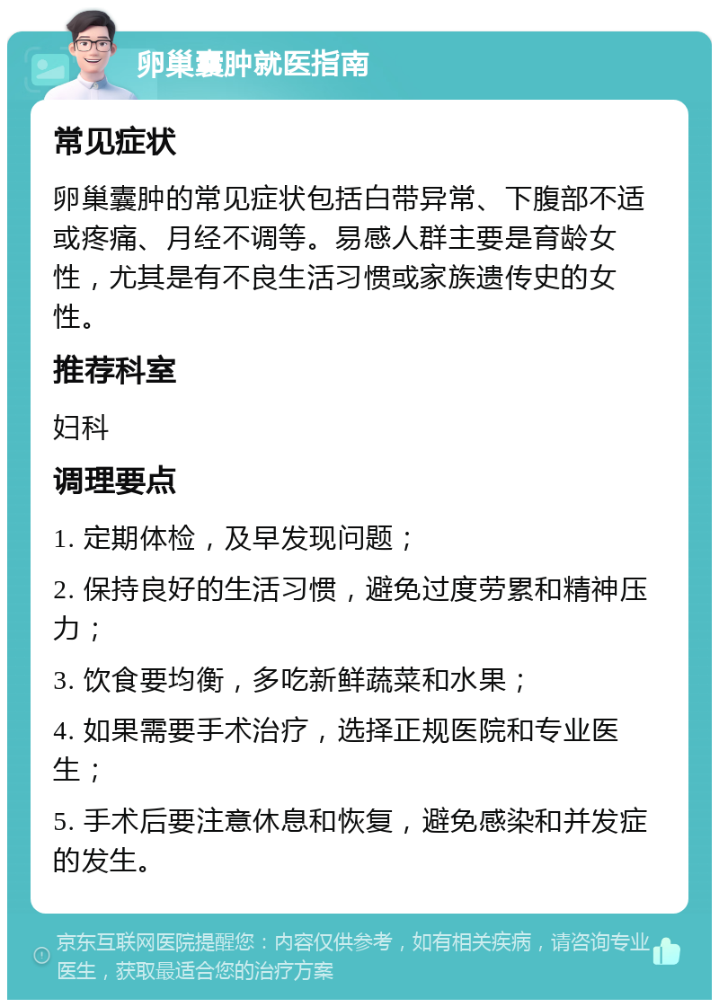 卵巢囊肿就医指南 常见症状 卵巢囊肿的常见症状包括白带异常、下腹部不适或疼痛、月经不调等。易感人群主要是育龄女性，尤其是有不良生活习惯或家族遗传史的女性。 推荐科室 妇科 调理要点 1. 定期体检，及早发现问题； 2. 保持良好的生活习惯，避免过度劳累和精神压力； 3. 饮食要均衡，多吃新鲜蔬菜和水果； 4. 如果需要手术治疗，选择正规医院和专业医生； 5. 手术后要注意休息和恢复，避免感染和并发症的发生。