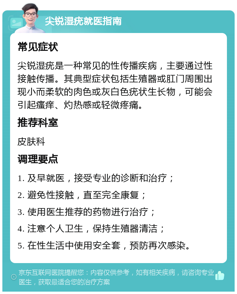 尖锐湿疣就医指南 常见症状 尖锐湿疣是一种常见的性传播疾病，主要通过性接触传播。其典型症状包括生殖器或肛门周围出现小而柔软的肉色或灰白色疣状生长物，可能会引起瘙痒、灼热感或轻微疼痛。 推荐科室 皮肤科 调理要点 1. 及早就医，接受专业的诊断和治疗； 2. 避免性接触，直至完全康复； 3. 使用医生推荐的药物进行治疗； 4. 注意个人卫生，保持生殖器清洁； 5. 在性生活中使用安全套，预防再次感染。