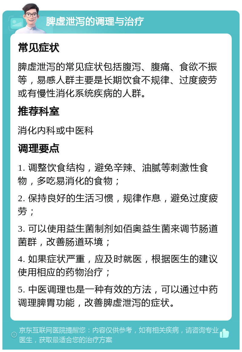 脾虚泄泻的调理与治疗 常见症状 脾虚泄泻的常见症状包括腹泻、腹痛、食欲不振等，易感人群主要是长期饮食不规律、过度疲劳或有慢性消化系统疾病的人群。 推荐科室 消化内科或中医科 调理要点 1. 调整饮食结构，避免辛辣、油腻等刺激性食物，多吃易消化的食物； 2. 保持良好的生活习惯，规律作息，避免过度疲劳； 3. 可以使用益生菌制剂如佰奥益生菌来调节肠道菌群，改善肠道环境； 4. 如果症状严重，应及时就医，根据医生的建议使用相应的药物治疗； 5. 中医调理也是一种有效的方法，可以通过中药调理脾胃功能，改善脾虚泄泻的症状。