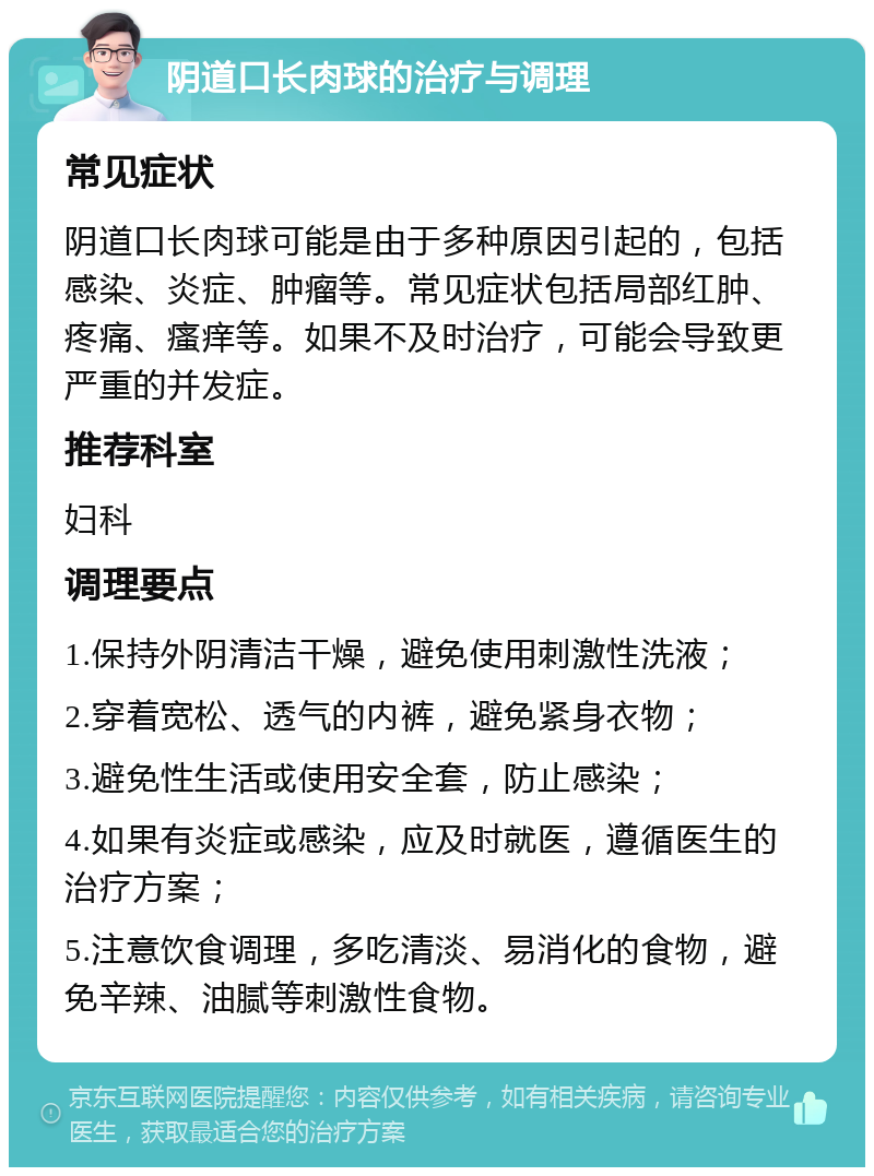 阴道口长肉球的治疗与调理 常见症状 阴道口长肉球可能是由于多种原因引起的，包括感染、炎症、肿瘤等。常见症状包括局部红肿、疼痛、瘙痒等。如果不及时治疗，可能会导致更严重的并发症。 推荐科室 妇科 调理要点 1.保持外阴清洁干燥，避免使用刺激性洗液； 2.穿着宽松、透气的内裤，避免紧身衣物； 3.避免性生活或使用安全套，防止感染； 4.如果有炎症或感染，应及时就医，遵循医生的治疗方案； 5.注意饮食调理，多吃清淡、易消化的食物，避免辛辣、油腻等刺激性食物。