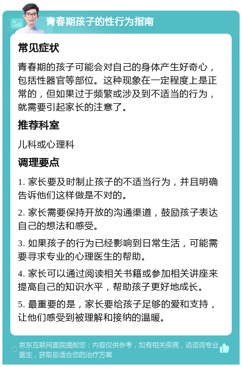 青春期孩子的性行为指南 常见症状 青春期的孩子可能会对自己的身体产生好奇心，包括性器官等部位。这种现象在一定程度上是正常的，但如果过于频繁或涉及到不适当的行为，就需要引起家长的注意了。 推荐科室 儿科或心理科 调理要点 1. 家长要及时制止孩子的不适当行为，并且明确告诉他们这样做是不对的。 2. 家长需要保持开放的沟通渠道，鼓励孩子表达自己的想法和感受。 3. 如果孩子的行为已经影响到日常生活，可能需要寻求专业的心理医生的帮助。 4. 家长可以通过阅读相关书籍或参加相关讲座来提高自己的知识水平，帮助孩子更好地成长。 5. 最重要的是，家长要给孩子足够的爱和支持，让他们感受到被理解和接纳的温暖。