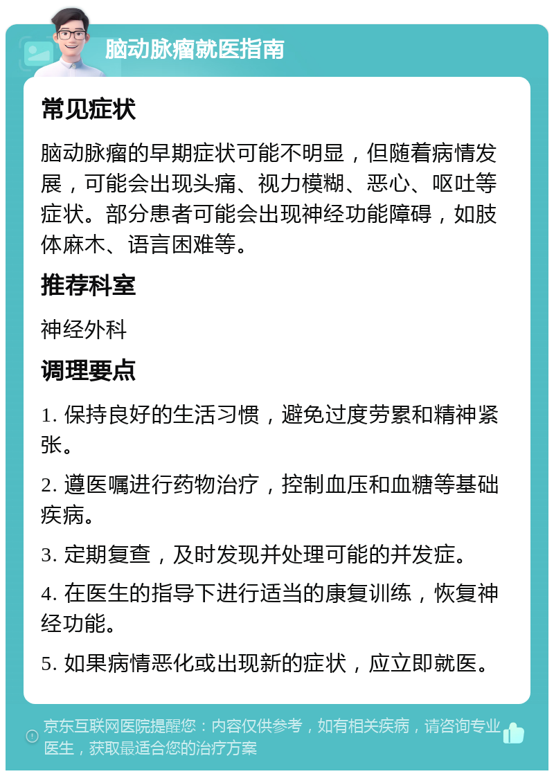 脑动脉瘤就医指南 常见症状 脑动脉瘤的早期症状可能不明显，但随着病情发展，可能会出现头痛、视力模糊、恶心、呕吐等症状。部分患者可能会出现神经功能障碍，如肢体麻木、语言困难等。 推荐科室 神经外科 调理要点 1. 保持良好的生活习惯，避免过度劳累和精神紧张。 2. 遵医嘱进行药物治疗，控制血压和血糖等基础疾病。 3. 定期复查，及时发现并处理可能的并发症。 4. 在医生的指导下进行适当的康复训练，恢复神经功能。 5. 如果病情恶化或出现新的症状，应立即就医。