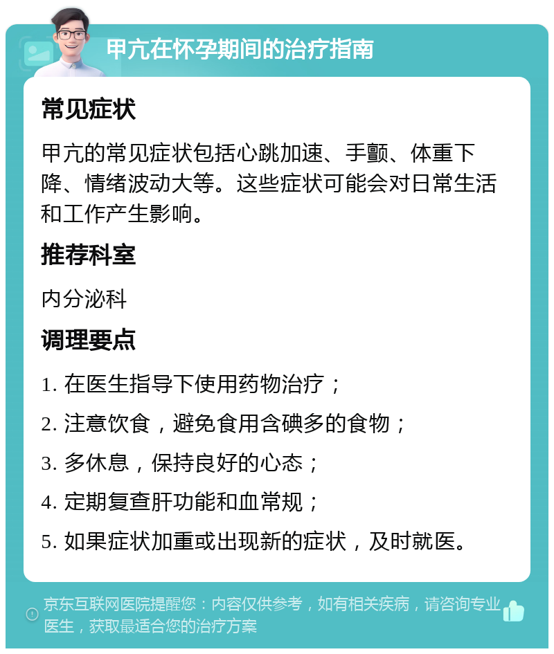 甲亢在怀孕期间的治疗指南 常见症状 甲亢的常见症状包括心跳加速、手颤、体重下降、情绪波动大等。这些症状可能会对日常生活和工作产生影响。 推荐科室 内分泌科 调理要点 1. 在医生指导下使用药物治疗； 2. 注意饮食，避免食用含碘多的食物； 3. 多休息，保持良好的心态； 4. 定期复查肝功能和血常规； 5. 如果症状加重或出现新的症状，及时就医。