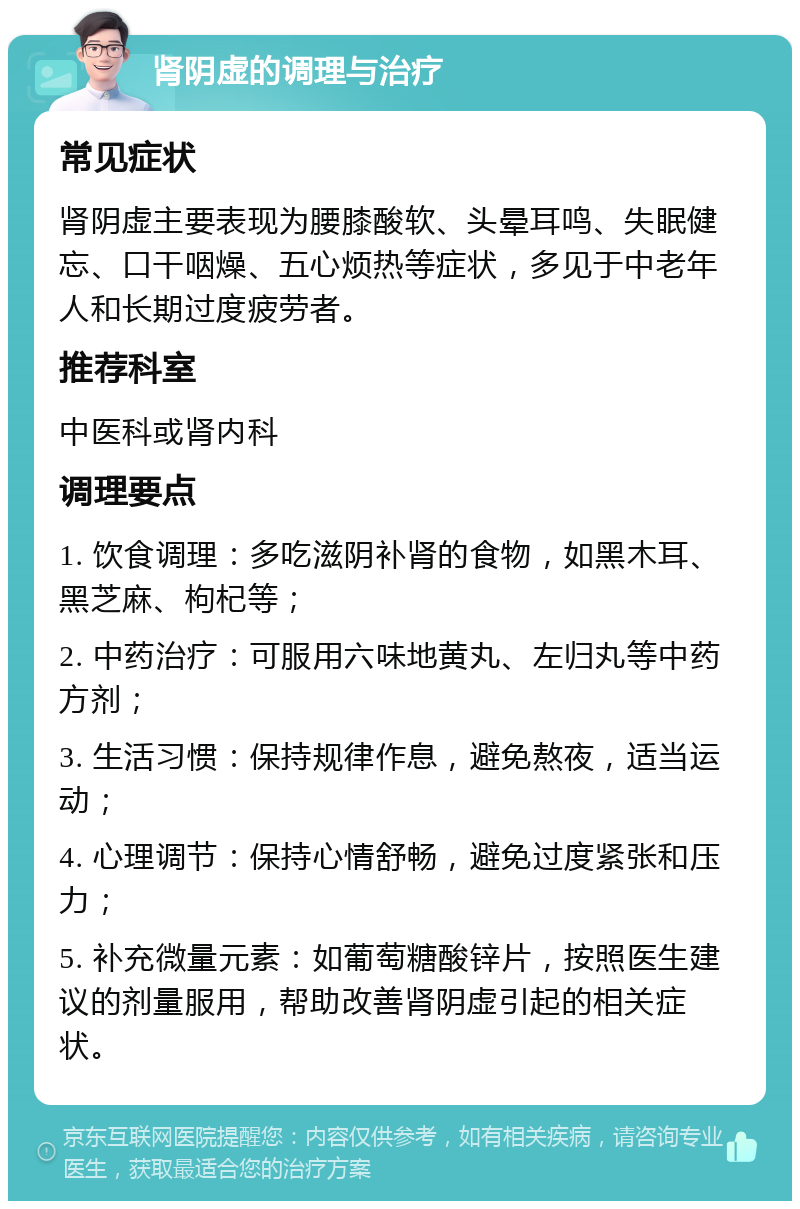 肾阴虚的调理与治疗 常见症状 肾阴虚主要表现为腰膝酸软、头晕耳鸣、失眠健忘、口干咽燥、五心烦热等症状，多见于中老年人和长期过度疲劳者。 推荐科室 中医科或肾内科 调理要点 1. 饮食调理：多吃滋阴补肾的食物，如黑木耳、黑芝麻、枸杞等； 2. 中药治疗：可服用六味地黄丸、左归丸等中药方剂； 3. 生活习惯：保持规律作息，避免熬夜，适当运动； 4. 心理调节：保持心情舒畅，避免过度紧张和压力； 5. 补充微量元素：如葡萄糖酸锌片，按照医生建议的剂量服用，帮助改善肾阴虚引起的相关症状。