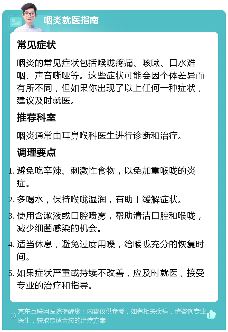 咽炎就医指南 常见症状 咽炎的常见症状包括喉咙疼痛、咳嗽、口水难咽、声音嘶哑等。这些症状可能会因个体差异而有所不同，但如果你出现了以上任何一种症状，建议及时就医。 推荐科室 咽炎通常由耳鼻喉科医生进行诊断和治疗。 调理要点 避免吃辛辣、刺激性食物，以免加重喉咙的炎症。 多喝水，保持喉咙湿润，有助于缓解症状。 使用含漱液或口腔喷雾，帮助清洁口腔和喉咙，减少细菌感染的机会。 适当休息，避免过度用嗓，给喉咙充分的恢复时间。 如果症状严重或持续不改善，应及时就医，接受专业的治疗和指导。