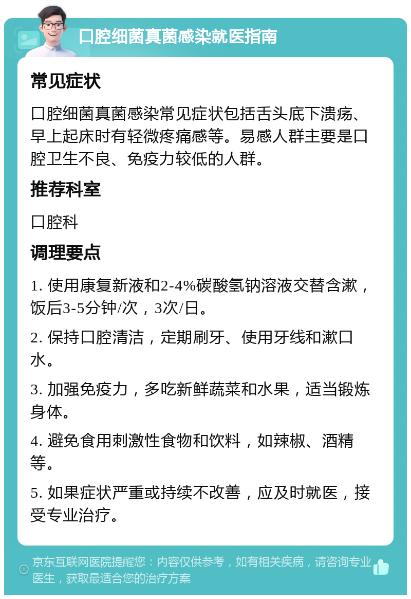 口腔细菌真菌感染就医指南 常见症状 口腔细菌真菌感染常见症状包括舌头底下溃疡、早上起床时有轻微疼痛感等。易感人群主要是口腔卫生不良、免疫力较低的人群。 推荐科室 口腔科 调理要点 1. 使用康复新液和2-4%碳酸氢钠溶液交替含漱，饭后3-5分钟/次，3次/日。 2. 保持口腔清洁，定期刷牙、使用牙线和漱口水。 3. 加强免疫力，多吃新鲜蔬菜和水果，适当锻炼身体。 4. 避免食用刺激性食物和饮料，如辣椒、酒精等。 5. 如果症状严重或持续不改善，应及时就医，接受专业治疗。