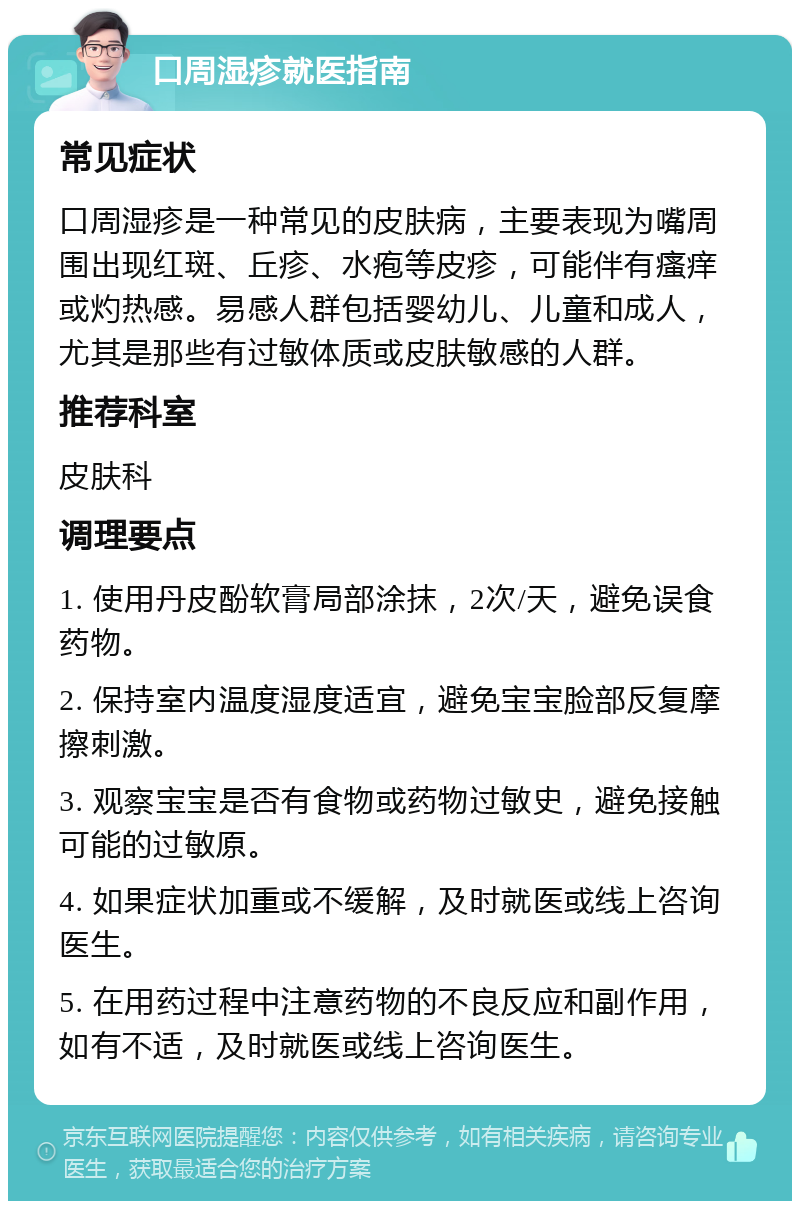 口周湿疹就医指南 常见症状 口周湿疹是一种常见的皮肤病，主要表现为嘴周围出现红斑、丘疹、水疱等皮疹，可能伴有瘙痒或灼热感。易感人群包括婴幼儿、儿童和成人，尤其是那些有过敏体质或皮肤敏感的人群。 推荐科室 皮肤科 调理要点 1. 使用丹皮酚软膏局部涂抹，2次/天，避免误食药物。 2. 保持室内温度湿度适宜，避免宝宝脸部反复摩擦刺激。 3. 观察宝宝是否有食物或药物过敏史，避免接触可能的过敏原。 4. 如果症状加重或不缓解，及时就医或线上咨询医生。 5. 在用药过程中注意药物的不良反应和副作用，如有不适，及时就医或线上咨询医生。