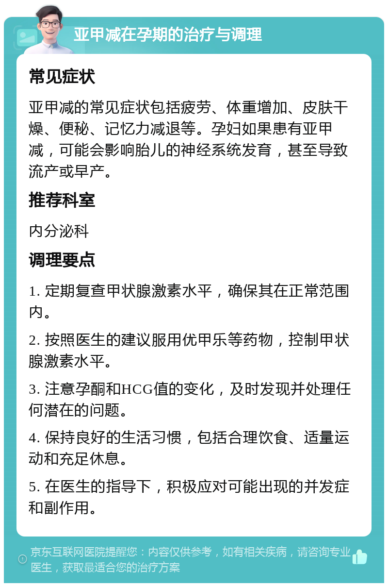 亚甲减在孕期的治疗与调理 常见症状 亚甲减的常见症状包括疲劳、体重增加、皮肤干燥、便秘、记忆力减退等。孕妇如果患有亚甲减，可能会影响胎儿的神经系统发育，甚至导致流产或早产。 推荐科室 内分泌科 调理要点 1. 定期复查甲状腺激素水平，确保其在正常范围内。 2. 按照医生的建议服用优甲乐等药物，控制甲状腺激素水平。 3. 注意孕酮和HCG值的变化，及时发现并处理任何潜在的问题。 4. 保持良好的生活习惯，包括合理饮食、适量运动和充足休息。 5. 在医生的指导下，积极应对可能出现的并发症和副作用。