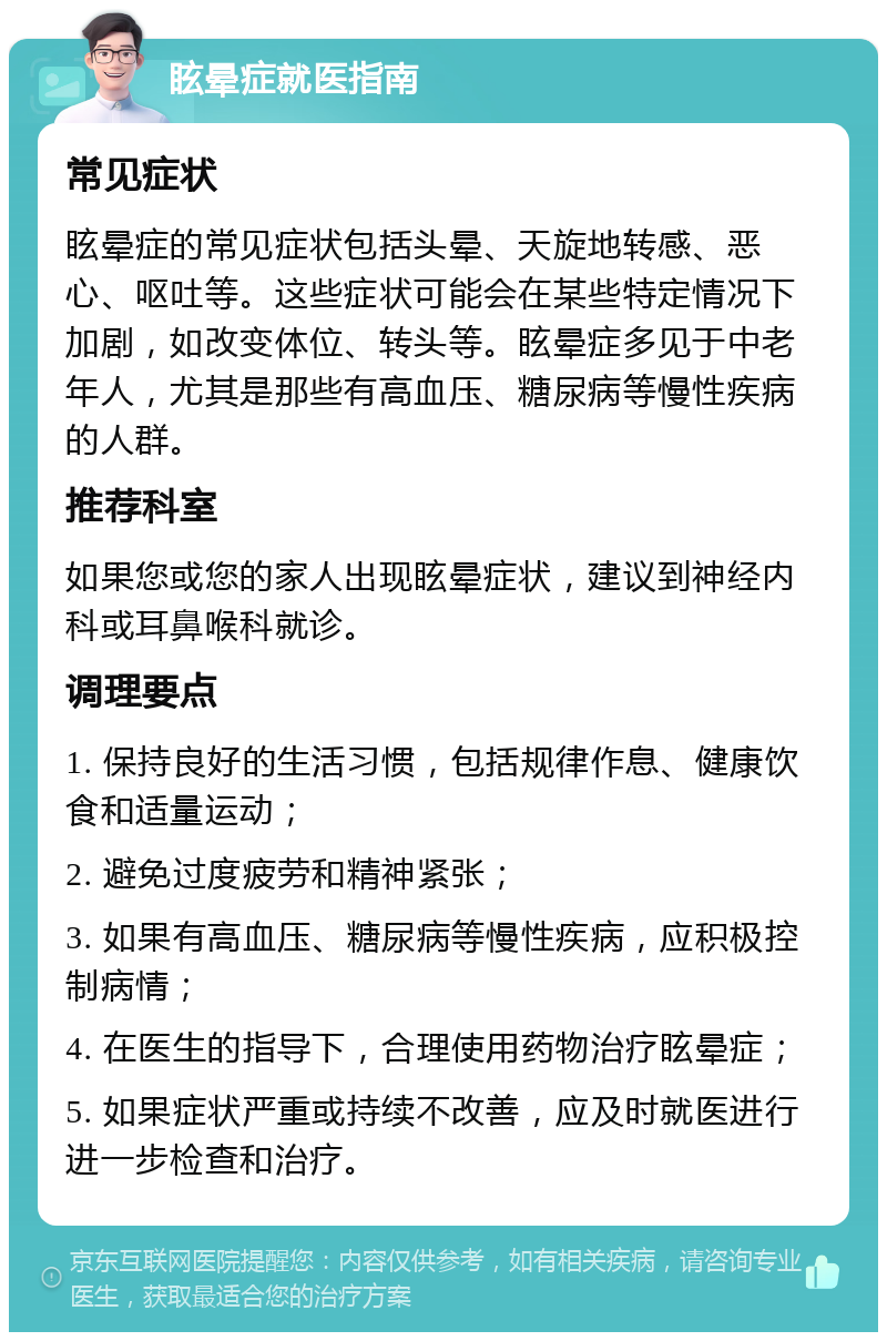 眩晕症就医指南 常见症状 眩晕症的常见症状包括头晕、天旋地转感、恶心、呕吐等。这些症状可能会在某些特定情况下加剧，如改变体位、转头等。眩晕症多见于中老年人，尤其是那些有高血压、糖尿病等慢性疾病的人群。 推荐科室 如果您或您的家人出现眩晕症状，建议到神经内科或耳鼻喉科就诊。 调理要点 1. 保持良好的生活习惯，包括规律作息、健康饮食和适量运动； 2. 避免过度疲劳和精神紧张； 3. 如果有高血压、糖尿病等慢性疾病，应积极控制病情； 4. 在医生的指导下，合理使用药物治疗眩晕症； 5. 如果症状严重或持续不改善，应及时就医进行进一步检查和治疗。