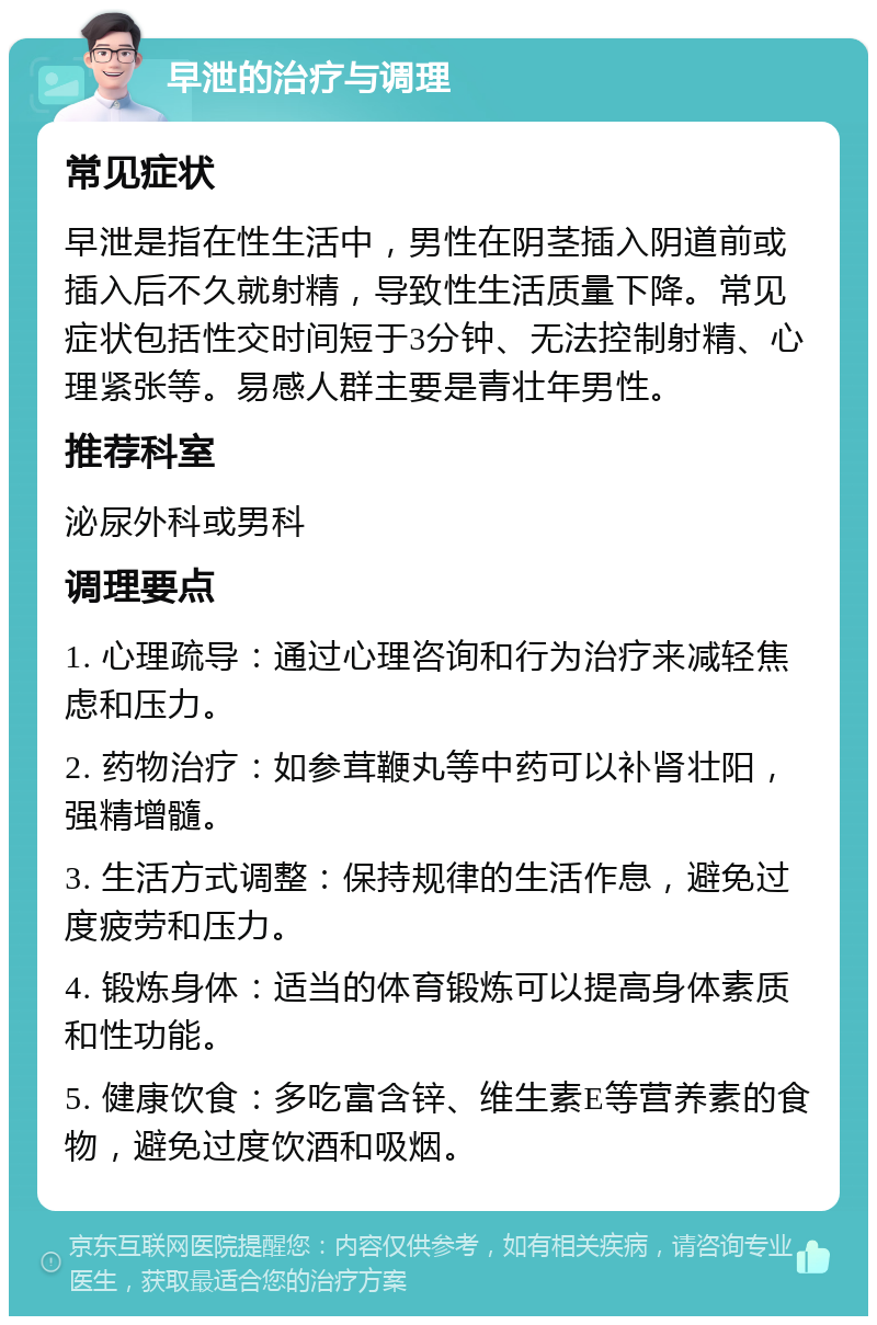 早泄的治疗与调理 常见症状 早泄是指在性生活中，男性在阴茎插入阴道前或插入后不久就射精，导致性生活质量下降。常见症状包括性交时间短于3分钟、无法控制射精、心理紧张等。易感人群主要是青壮年男性。 推荐科室 泌尿外科或男科 调理要点 1. 心理疏导：通过心理咨询和行为治疗来减轻焦虑和压力。 2. 药物治疗：如参茸鞭丸等中药可以补肾壮阳，强精增髓。 3. 生活方式调整：保持规律的生活作息，避免过度疲劳和压力。 4. 锻炼身体：适当的体育锻炼可以提高身体素质和性功能。 5. 健康饮食：多吃富含锌、维生素E等营养素的食物，避免过度饮酒和吸烟。