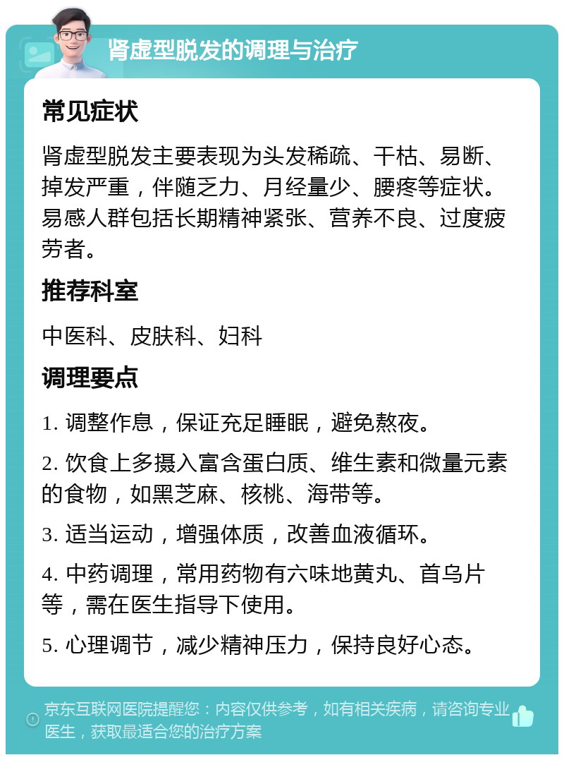 肾虚型脱发的调理与治疗 常见症状 肾虚型脱发主要表现为头发稀疏、干枯、易断、掉发严重，伴随乏力、月经量少、腰疼等症状。易感人群包括长期精神紧张、营养不良、过度疲劳者。 推荐科室 中医科、皮肤科、妇科 调理要点 1. 调整作息，保证充足睡眠，避免熬夜。 2. 饮食上多摄入富含蛋白质、维生素和微量元素的食物，如黑芝麻、核桃、海带等。 3. 适当运动，增强体质，改善血液循环。 4. 中药调理，常用药物有六味地黄丸、首乌片等，需在医生指导下使用。 5. 心理调节，减少精神压力，保持良好心态。