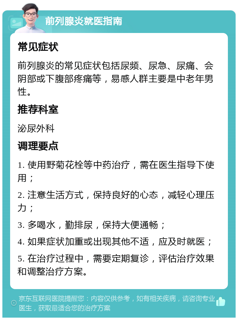 前列腺炎就医指南 常见症状 前列腺炎的常见症状包括尿频、尿急、尿痛、会阴部或下腹部疼痛等，易感人群主要是中老年男性。 推荐科室 泌尿外科 调理要点 1. 使用野菊花栓等中药治疗，需在医生指导下使用； 2. 注意生活方式，保持良好的心态，减轻心理压力； 3. 多喝水，勤排尿，保持大便通畅； 4. 如果症状加重或出现其他不适，应及时就医； 5. 在治疗过程中，需要定期复诊，评估治疗效果和调整治疗方案。