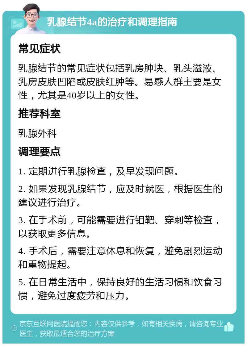 乳腺结节4a的治疗和调理指南 常见症状 乳腺结节的常见症状包括乳房肿块、乳头溢液、乳房皮肤凹陷或皮肤红肿等。易感人群主要是女性，尤其是40岁以上的女性。 推荐科室 乳腺外科 调理要点 1. 定期进行乳腺检查，及早发现问题。 2. 如果发现乳腺结节，应及时就医，根据医生的建议进行治疗。 3. 在手术前，可能需要进行钼靶、穿刺等检查，以获取更多信息。 4. 手术后，需要注意休息和恢复，避免剧烈运动和重物提起。 5. 在日常生活中，保持良好的生活习惯和饮食习惯，避免过度疲劳和压力。