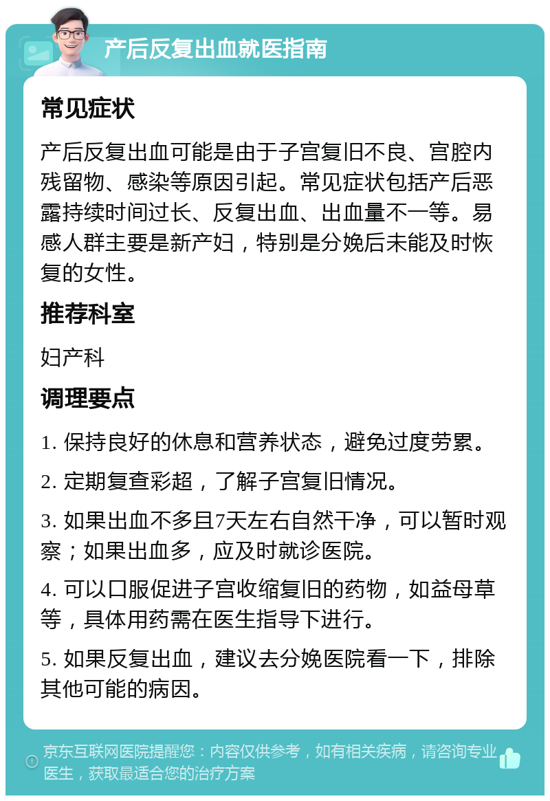 产后反复出血就医指南 常见症状 产后反复出血可能是由于子宫复旧不良、宫腔内残留物、感染等原因引起。常见症状包括产后恶露持续时间过长、反复出血、出血量不一等。易感人群主要是新产妇，特别是分娩后未能及时恢复的女性。 推荐科室 妇产科 调理要点 1. 保持良好的休息和营养状态，避免过度劳累。 2. 定期复查彩超，了解子宫复旧情况。 3. 如果出血不多且7天左右自然干净，可以暂时观察；如果出血多，应及时就诊医院。 4. 可以口服促进子宫收缩复旧的药物，如益母草等，具体用药需在医生指导下进行。 5. 如果反复出血，建议去分娩医院看一下，排除其他可能的病因。