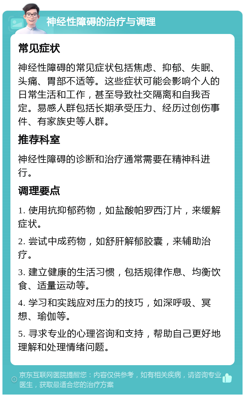 神经性障碍的治疗与调理 常见症状 神经性障碍的常见症状包括焦虑、抑郁、失眠、头痛、胃部不适等。这些症状可能会影响个人的日常生活和工作，甚至导致社交隔离和自我否定。易感人群包括长期承受压力、经历过创伤事件、有家族史等人群。 推荐科室 神经性障碍的诊断和治疗通常需要在精神科进行。 调理要点 1. 使用抗抑郁药物，如盐酸帕罗西汀片，来缓解症状。 2. 尝试中成药物，如舒肝解郁胶囊，来辅助治疗。 3. 建立健康的生活习惯，包括规律作息、均衡饮食、适量运动等。 4. 学习和实践应对压力的技巧，如深呼吸、冥想、瑜伽等。 5. 寻求专业的心理咨询和支持，帮助自己更好地理解和处理情绪问题。