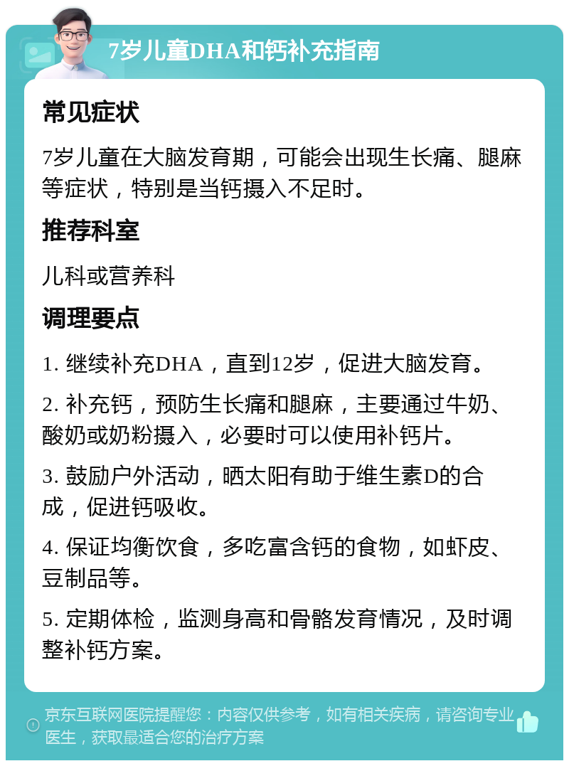 7岁儿童DHA和钙补充指南 常见症状 7岁儿童在大脑发育期，可能会出现生长痛、腿麻等症状，特别是当钙摄入不足时。 推荐科室 儿科或营养科 调理要点 1. 继续补充DHA，直到12岁，促进大脑发育。 2. 补充钙，预防生长痛和腿麻，主要通过牛奶、酸奶或奶粉摄入，必要时可以使用补钙片。 3. 鼓励户外活动，晒太阳有助于维生素D的合成，促进钙吸收。 4. 保证均衡饮食，多吃富含钙的食物，如虾皮、豆制品等。 5. 定期体检，监测身高和骨骼发育情况，及时调整补钙方案。