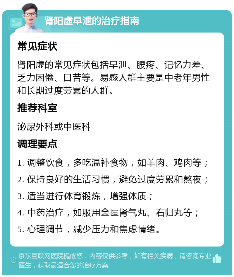 肾阳虚早泄的治疗指南 常见症状 肾阳虚的常见症状包括早泄、腰疼、记忆力差、乏力困倦、口苦等。易感人群主要是中老年男性和长期过度劳累的人群。 推荐科室 泌尿外科或中医科 调理要点 1. 调整饮食，多吃温补食物，如羊肉、鸡肉等； 2. 保持良好的生活习惯，避免过度劳累和熬夜； 3. 适当进行体育锻炼，增强体质； 4. 中药治疗，如服用金匮肾气丸、右归丸等； 5. 心理调节，减少压力和焦虑情绪。