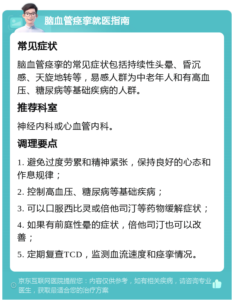 脑血管痉挛就医指南 常见症状 脑血管痉挛的常见症状包括持续性头晕、昏沉感、天旋地转等，易感人群为中老年人和有高血压、糖尿病等基础疾病的人群。 推荐科室 神经内科或心血管内科。 调理要点 1. 避免过度劳累和精神紧张，保持良好的心态和作息规律； 2. 控制高血压、糖尿病等基础疾病； 3. 可以口服西比灵或倍他司汀等药物缓解症状； 4. 如果有前庭性晕的症状，倍他司汀也可以改善； 5. 定期复查TCD，监测血流速度和痉挛情况。