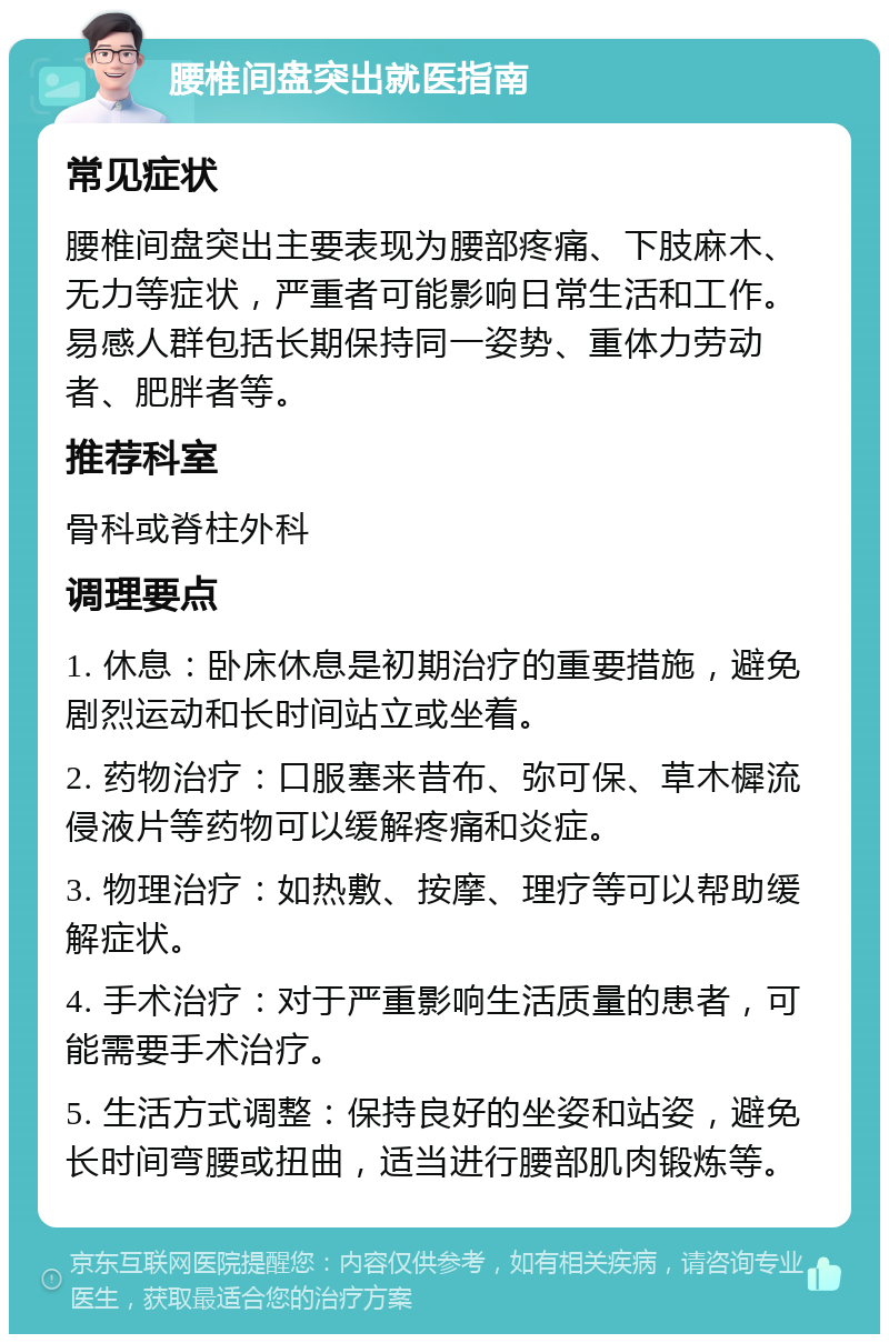 腰椎间盘突出就医指南 常见症状 腰椎间盘突出主要表现为腰部疼痛、下肢麻木、无力等症状，严重者可能影响日常生活和工作。易感人群包括长期保持同一姿势、重体力劳动者、肥胖者等。 推荐科室 骨科或脊柱外科 调理要点 1. 休息：卧床休息是初期治疗的重要措施，避免剧烈运动和长时间站立或坐着。 2. 药物治疗：口服塞来昔布、弥可保、草木樨流侵液片等药物可以缓解疼痛和炎症。 3. 物理治疗：如热敷、按摩、理疗等可以帮助缓解症状。 4. 手术治疗：对于严重影响生活质量的患者，可能需要手术治疗。 5. 生活方式调整：保持良好的坐姿和站姿，避免长时间弯腰或扭曲，适当进行腰部肌肉锻炼等。