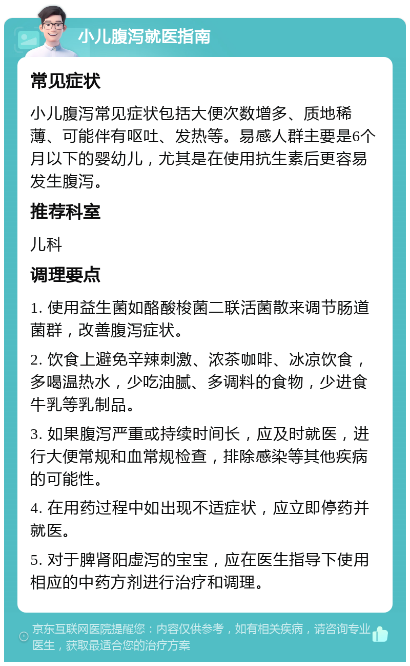 小儿腹泻就医指南 常见症状 小儿腹泻常见症状包括大便次数增多、质地稀薄、可能伴有呕吐、发热等。易感人群主要是6个月以下的婴幼儿，尤其是在使用抗生素后更容易发生腹泻。 推荐科室 儿科 调理要点 1. 使用益生菌如酪酸梭菌二联活菌散来调节肠道菌群，改善腹泻症状。 2. 饮食上避免辛辣刺激、浓茶咖啡、冰凉饮食，多喝温热水，少吃油腻、多调料的食物，少进食牛乳等乳制品。 3. 如果腹泻严重或持续时间长，应及时就医，进行大便常规和血常规检查，排除感染等其他疾病的可能性。 4. 在用药过程中如出现不适症状，应立即停药并就医。 5. 对于脾肾阳虚泻的宝宝，应在医生指导下使用相应的中药方剂进行治疗和调理。