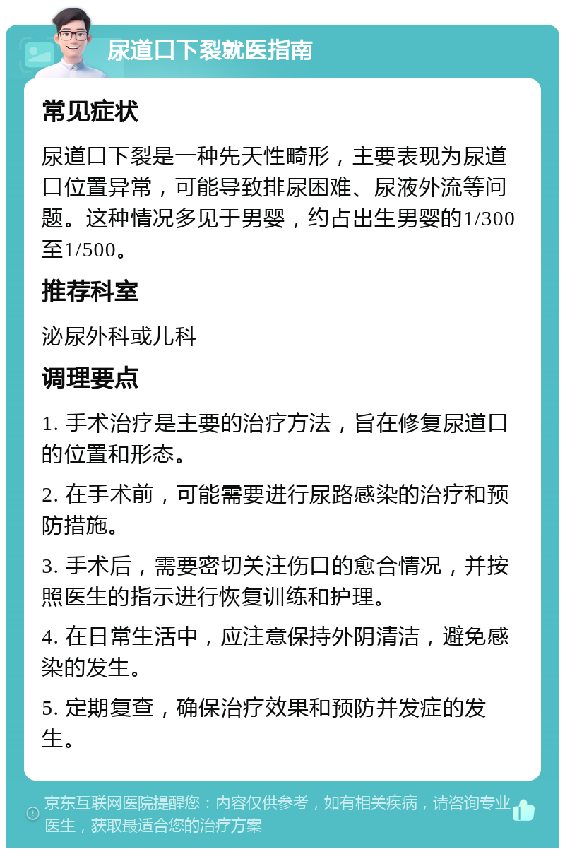 尿道口下裂就医指南 常见症状 尿道口下裂是一种先天性畸形，主要表现为尿道口位置异常，可能导致排尿困难、尿液外流等问题。这种情况多见于男婴，约占出生男婴的1/300至1/500。 推荐科室 泌尿外科或儿科 调理要点 1. 手术治疗是主要的治疗方法，旨在修复尿道口的位置和形态。 2. 在手术前，可能需要进行尿路感染的治疗和预防措施。 3. 手术后，需要密切关注伤口的愈合情况，并按照医生的指示进行恢复训练和护理。 4. 在日常生活中，应注意保持外阴清洁，避免感染的发生。 5. 定期复查，确保治疗效果和预防并发症的发生。