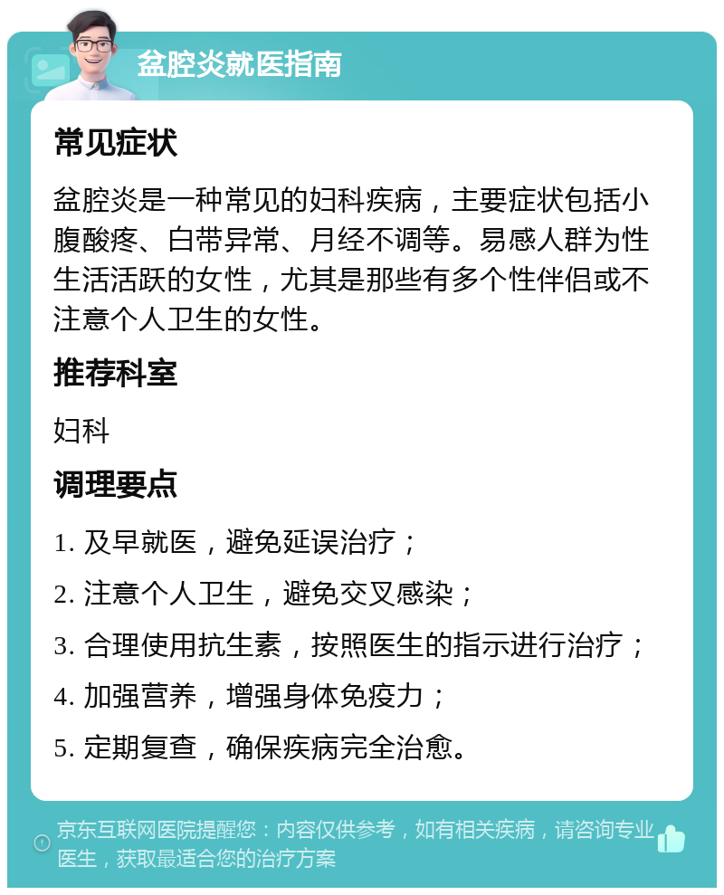 盆腔炎就医指南 常见症状 盆腔炎是一种常见的妇科疾病，主要症状包括小腹酸疼、白带异常、月经不调等。易感人群为性生活活跃的女性，尤其是那些有多个性伴侣或不注意个人卫生的女性。 推荐科室 妇科 调理要点 1. 及早就医，避免延误治疗； 2. 注意个人卫生，避免交叉感染； 3. 合理使用抗生素，按照医生的指示进行治疗； 4. 加强营养，增强身体免疫力； 5. 定期复查，确保疾病完全治愈。