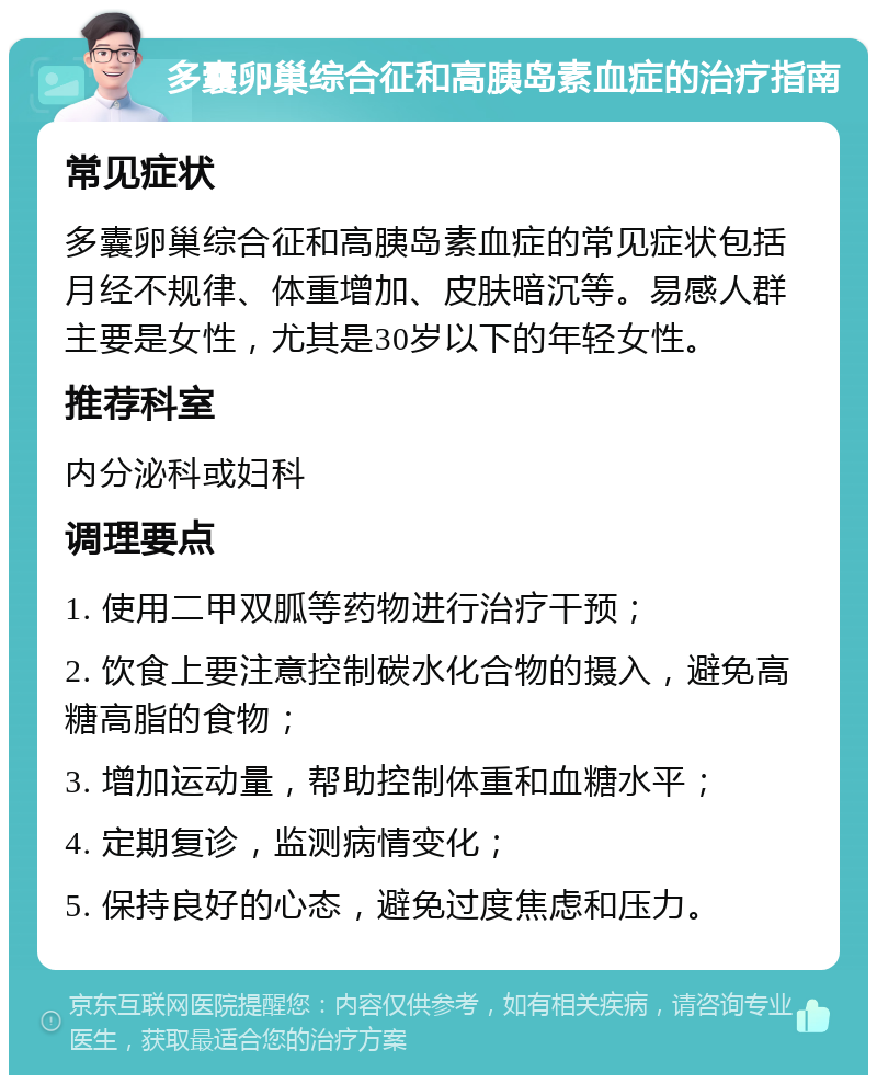 多囊卵巢综合征和高胰岛素血症的治疗指南 常见症状 多囊卵巢综合征和高胰岛素血症的常见症状包括月经不规律、体重增加、皮肤暗沉等。易感人群主要是女性，尤其是30岁以下的年轻女性。 推荐科室 内分泌科或妇科 调理要点 1. 使用二甲双胍等药物进行治疗干预； 2. 饮食上要注意控制碳水化合物的摄入，避免高糖高脂的食物； 3. 增加运动量，帮助控制体重和血糖水平； 4. 定期复诊，监测病情变化； 5. 保持良好的心态，避免过度焦虑和压力。