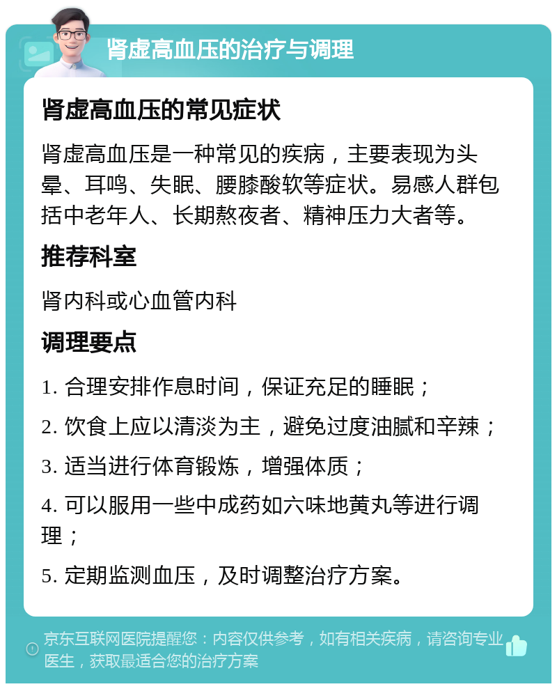 肾虚高血压的治疗与调理 肾虚高血压的常见症状 肾虚高血压是一种常见的疾病，主要表现为头晕、耳鸣、失眠、腰膝酸软等症状。易感人群包括中老年人、长期熬夜者、精神压力大者等。 推荐科室 肾内科或心血管内科 调理要点 1. 合理安排作息时间，保证充足的睡眠； 2. 饮食上应以清淡为主，避免过度油腻和辛辣； 3. 适当进行体育锻炼，增强体质； 4. 可以服用一些中成药如六味地黄丸等进行调理； 5. 定期监测血压，及时调整治疗方案。